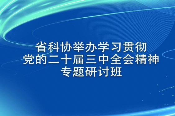 省科协举办学习贯彻党的二十届三中全会精神专题研讨班